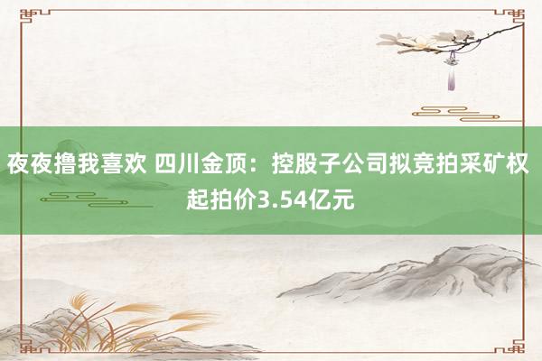 夜夜撸我喜欢 四川金顶：控股子公司拟竞拍采矿权 起拍价3.54亿元