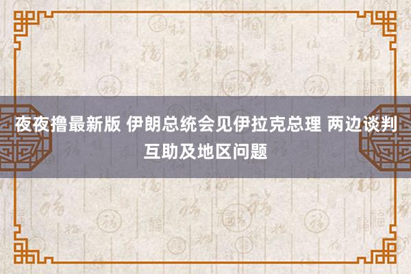 夜夜撸最新版 伊朗总统会见伊拉克总理 两边谈判互助及地区问题