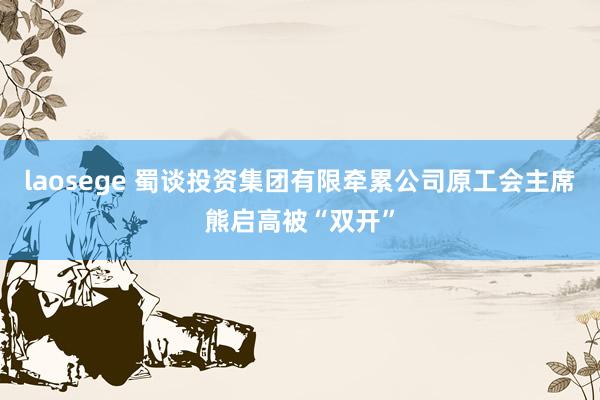 laosege 蜀谈投资集团有限牵累公司原工会主席熊启高被“双开”