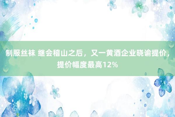 制服丝袜 继会稽山之后，又一黄酒企业晓谕提价，提价幅度最高12%