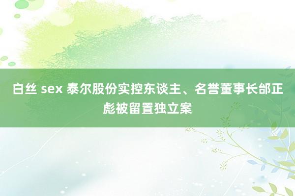 白丝 sex 泰尔股份实控东谈主、名誉董事长邰正彪被留置独立案