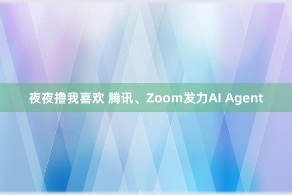 夜夜撸我喜欢 腾讯、Zoom发力AI Agent