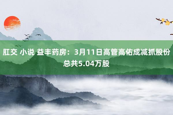 肛交 小说 益丰药房：3月11日高管高佑成减抓股份总共5.04万股