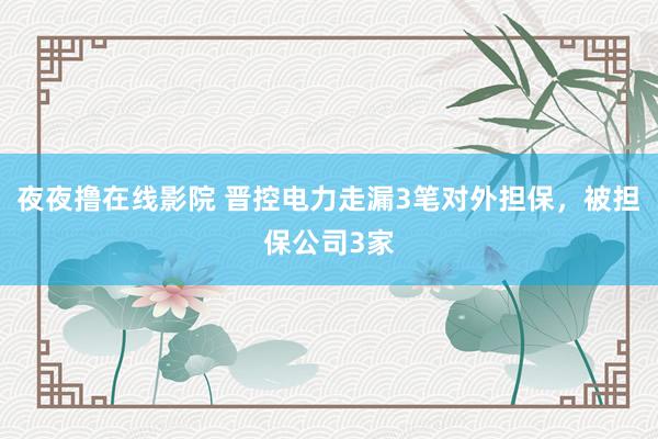 夜夜撸在线影院 晋控电力走漏3笔对外担保，被担保公司3家