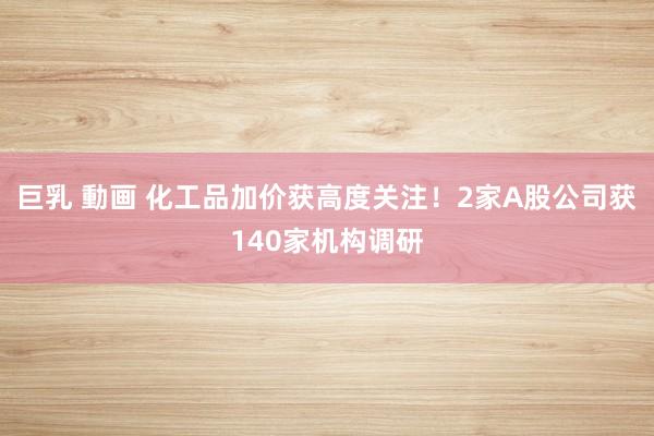 巨乳 動画 化工品加价获高度关注！2家A股公司获140家机构调研