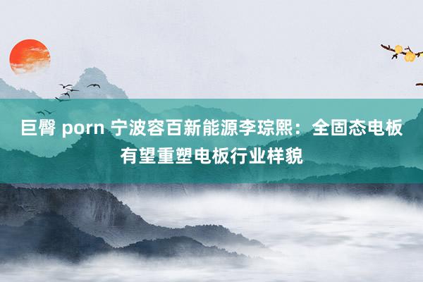巨臀 porn 宁波容百新能源李琮熙：全固态电板有望重塑电板行业样貌
