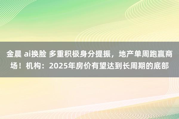 金晨 ai换脸 多重积极身分提振，地产单周跑赢商场！机构：2025年房价有望达到长周期的底部