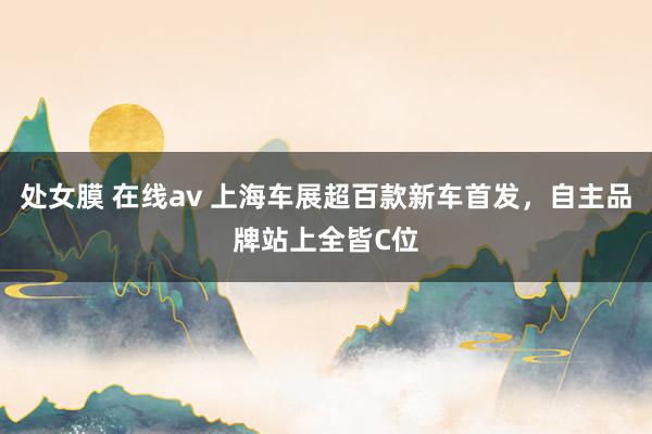 处女膜 在线av 上海车展超百款新车首发，自主品牌站上全皆C位