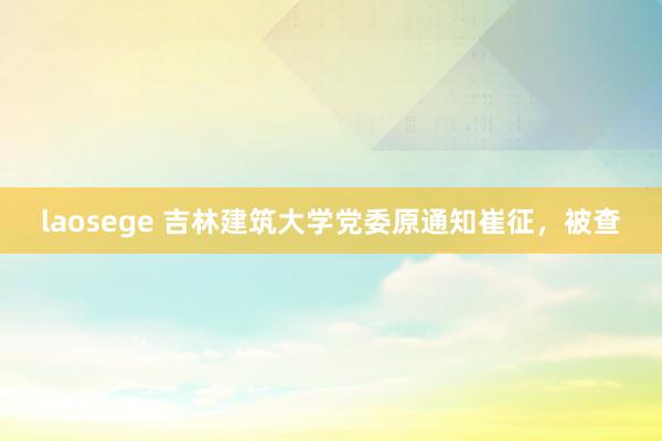 laosege 吉林建筑大学党委原通知崔征，被查