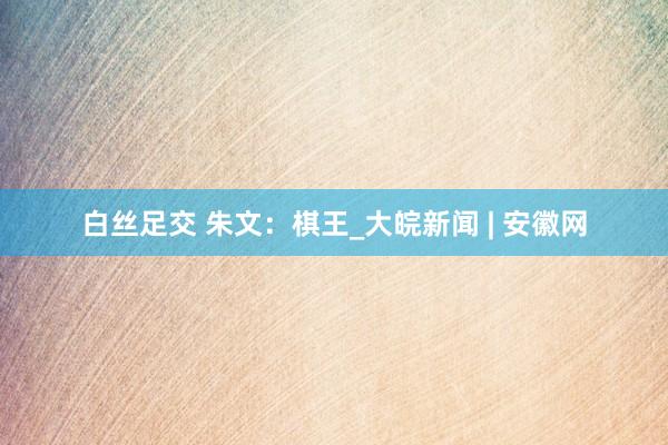 白丝足交 朱文：棋王_大皖新闻 | 安徽网