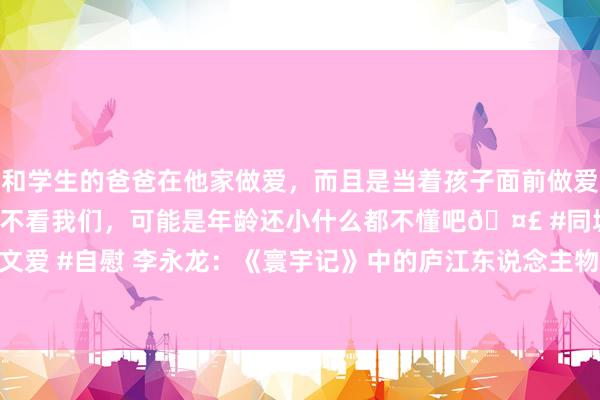 和学生的爸爸在他家做爱，而且是当着孩子面前做爱，太刺激了，孩子完全不看我们，可能是年龄还小什么都不懂吧🤣 #同城 #文爱 #自慰 李永龙：《寰宇记》中的庐江东说念主物“元医”_大皖新闻 | 安徽网