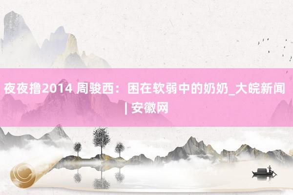 夜夜撸2014 周骏西：困在软弱中的奶奶_大皖新闻 | 安徽网