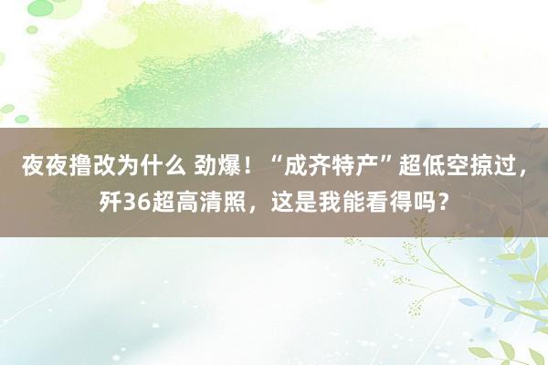 夜夜撸改为什么 劲爆！“成齐特产”超低空掠过，歼36超高清照，这是我能看得吗？