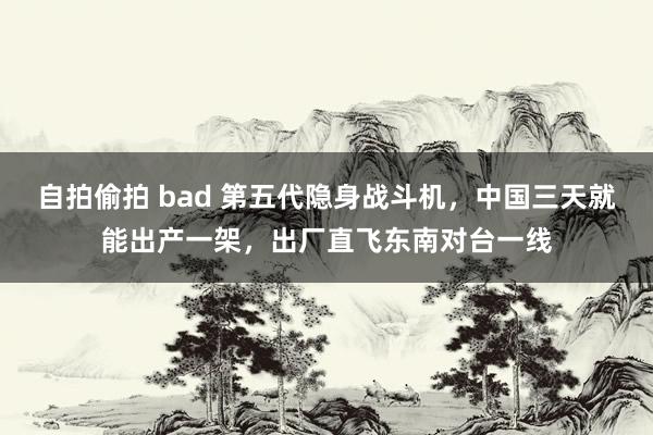 自拍偷拍 bad 第五代隐身战斗机，中国三天就能出产一架，出厂直飞东南对台一线