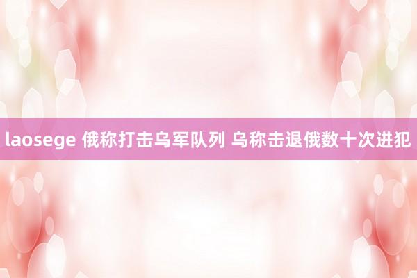 laosege 俄称打击乌军队列 乌称击退俄数十次进犯