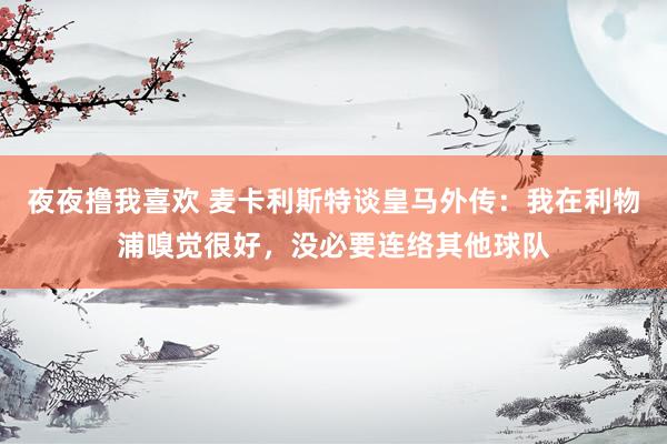 夜夜撸我喜欢 麦卡利斯特谈皇马外传：我在利物浦嗅觉很好，没必要连络其他球队