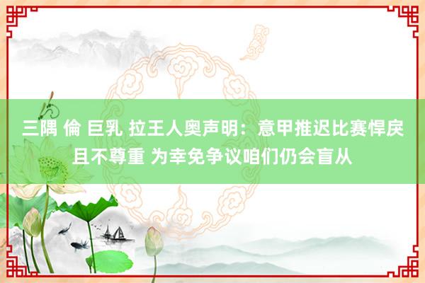 三隅 倫 巨乳 拉王人奥声明：意甲推迟比赛悍戾且不尊重 为幸免争议咱们仍会盲从