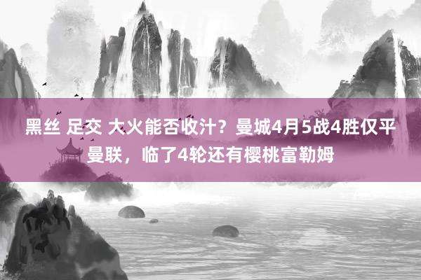黑丝 足交 大火能否收汁?曼城4月5战4胜仅平曼联,临了4轮还有樱桃富勒姆