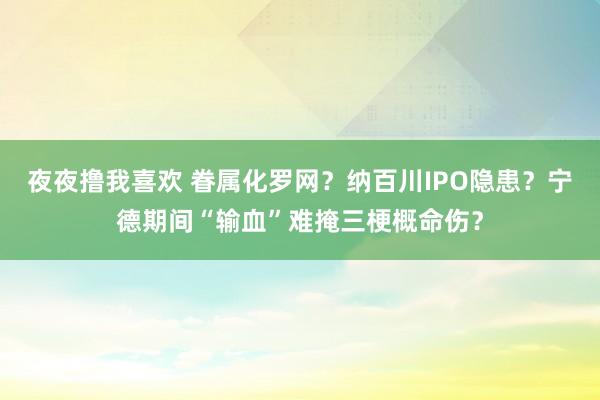 夜夜撸我喜欢 眷属化罗网？纳百川IPO隐患？宁德期间“输血”难掩三梗概命伤？