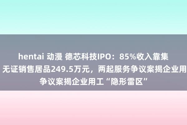 hentai 动漫 德芯科技IPO：85%收入靠集成商“输血”，无证销售居品249.5万元，两起服务争议案揭企业用工“隐形雷区”
