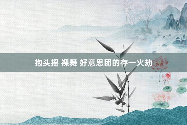 抱头摇 裸舞 好意思团的存一火劫