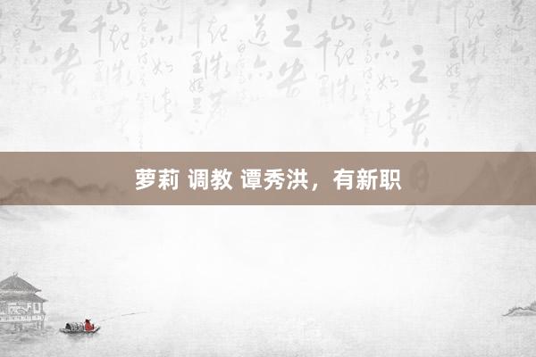 萝莉 调教 谭秀洪，有新职