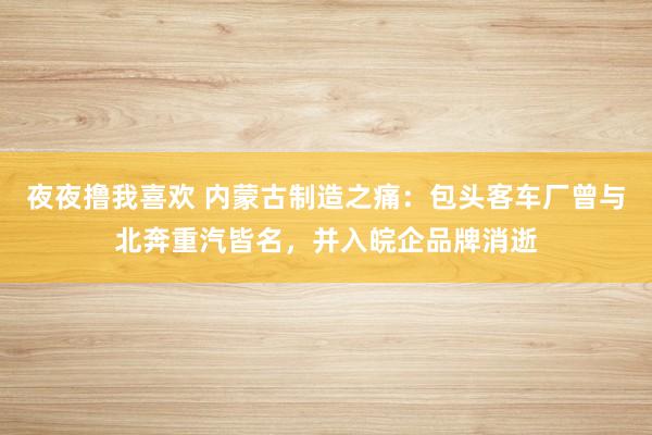 夜夜撸我喜欢 内蒙古制造之痛：包头客车厂曾与北奔重汽皆名，并入皖企品牌消逝