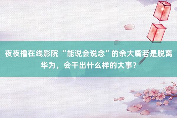 夜夜撸在线影院 “能说会说念”的余大嘴若是脱离华为，会干出什么样的大事？