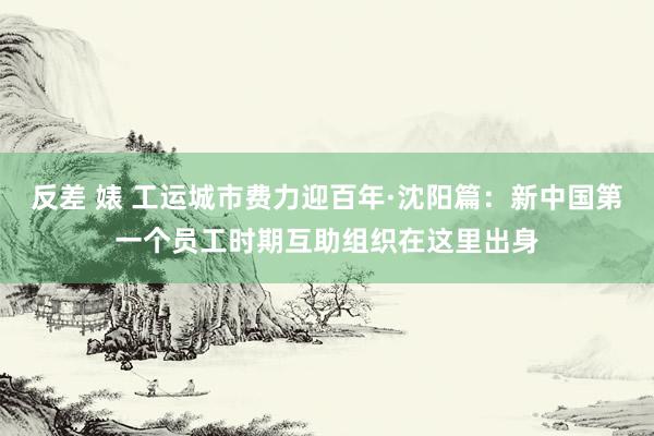 反差 婊 工运城市费力迎百年·沈阳篇：新中国第一个员工时期互助组织在这里出身
