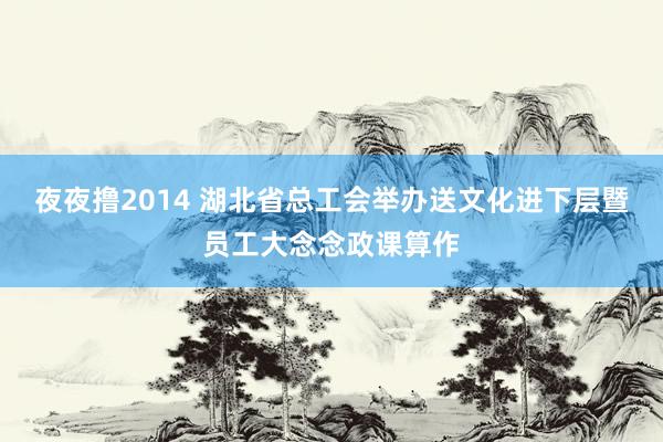 夜夜撸2014 湖北省总工会举办送文化进下层暨员工大念念政课算作