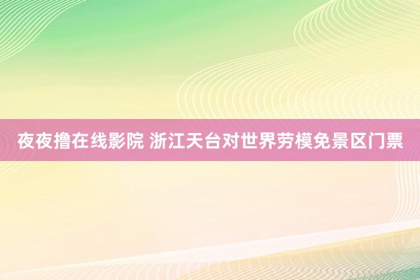 夜夜撸在线影院 浙江天台对世界劳模免景区门票