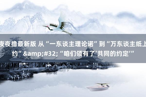 夜夜撸最新版 从“一东谈主理论诺”到“万东谈主纸上约”&#32;“咱们领有了‘共同的约定’”